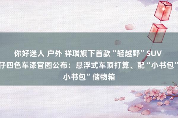 你好迷人 户外 祥瑞旗下首款“轻越野”SUV 车型牛仔四色车漆官图公布：悬浮式车顶打算、配“小书包”储物箱