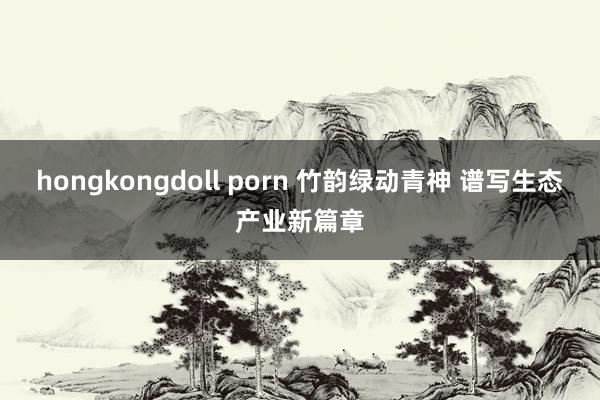 hongkongdoll porn 竹韵绿动青神 谱写生态产业新篇章