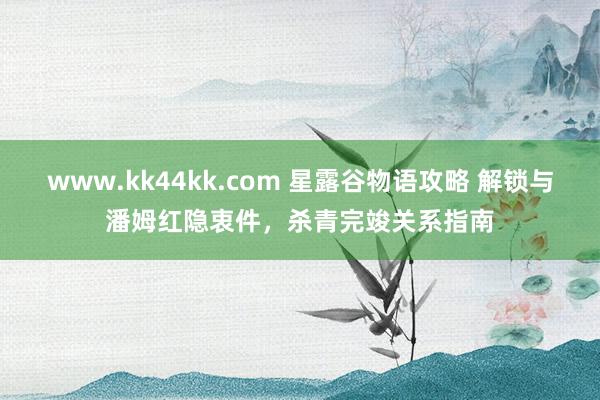 www.kk44kk.com 星露谷物语攻略 解锁与潘姆红隐衷件，杀青完竣关系指南