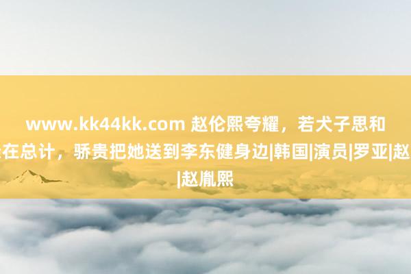 www.kk44kk.com 赵伦熙夸耀，若犬子思和父亲在总计，骄贵把她送到李东健身边|韩国|演员|罗亚|赵胤熙