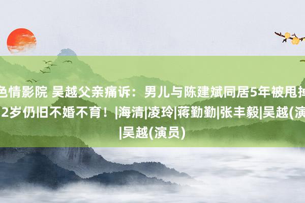 色情影院 吴越父亲痛诉：男儿与陈建斌同居5年被甩掉，52岁仍旧不婚不育！|海清|凌玲|蒋勤勤|张丰毅|吴越(演员)