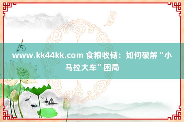 www.kk44kk.com 食粮收储：如何破解“小马拉大车”困局