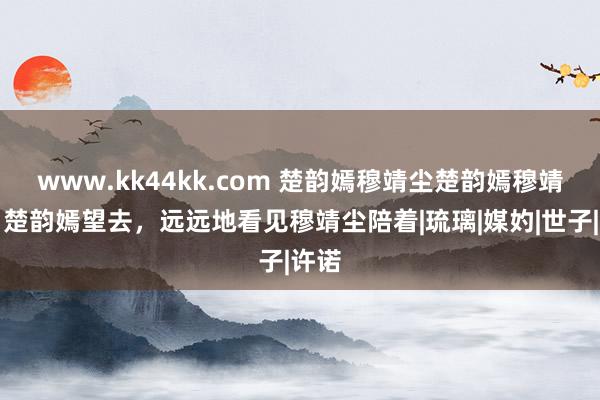 www.kk44kk.com 楚韵嫣穆靖尘楚韵嫣穆靖尘：楚韵嫣望去，远远地看见穆靖尘陪着|琉璃|媒妁|世子|许诺