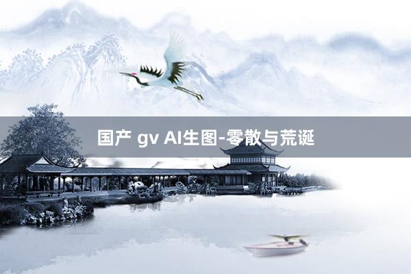 国产 gv AI生图-零散与荒诞