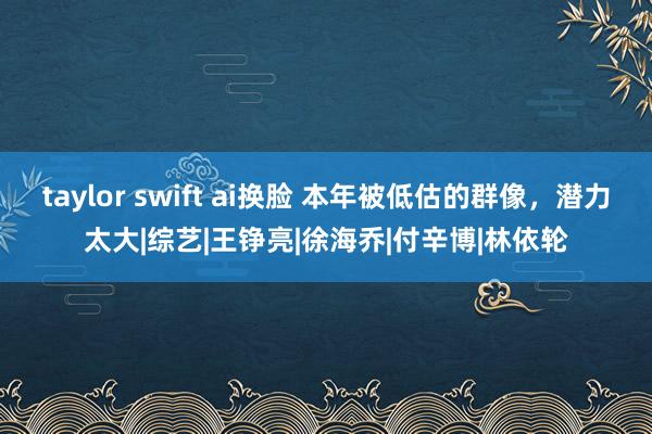 taylor swift ai换脸 本年被低估的群像，潜力太大|综艺|王铮亮|徐海乔|付辛博|林依轮