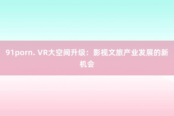 91porn. VR大空间升级：影视文旅产业发展的新机会