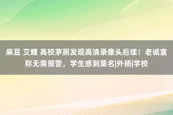 麻豆 艾鲤 高校茅厕发现高清录像头后续！老诚宣称无需报警，学生感到莫名|外扬|学校