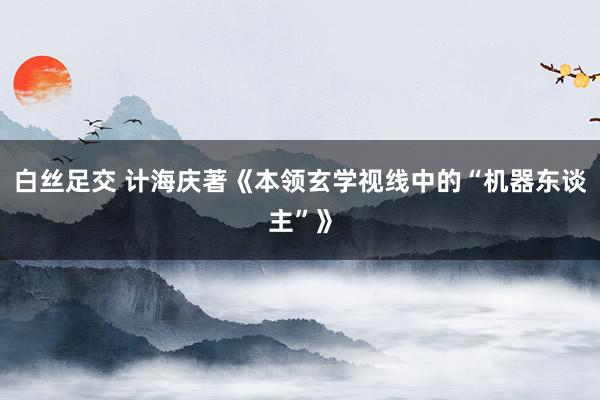 白丝足交 计海庆著《本领玄学视线中的“机器东谈主”》