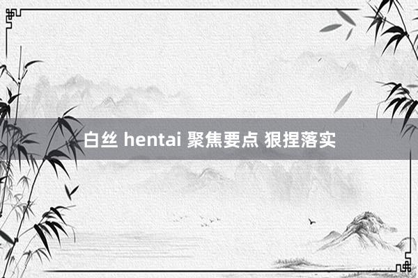 白丝 hentai 聚焦要点 狠捏落实