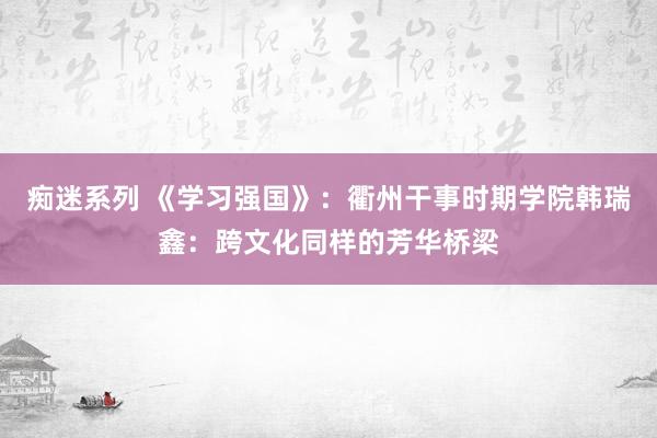 痴迷系列 《学习强国》：衢州干事时期学院韩瑞鑫：跨文化同样的芳华桥梁