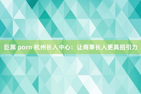 巨屌 porn 杭州长入中心：让商事长入更具招引力