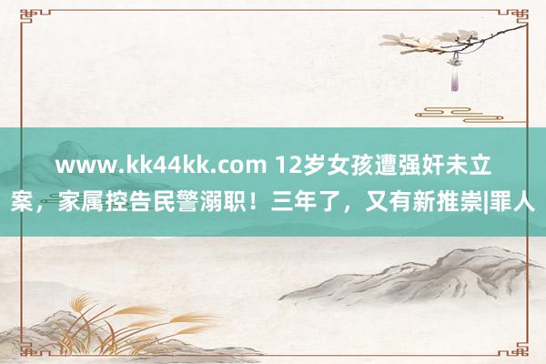 www.kk44kk.com 12岁女孩遭强奸未立案，家属控告民警溺职！三年了，又有新推崇|罪人