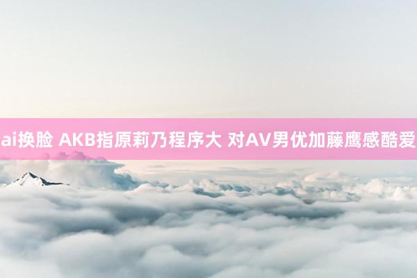 ai换脸 AKB指原莉乃程序大 对AV男优加藤鹰感酷爱