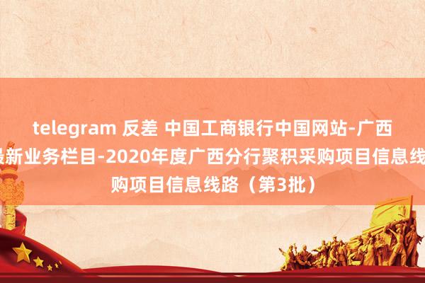 telegram 反差 中国工商银行中国网站-广西分行频谈-最新业务栏目-2020年度广西分行聚积采购项目信息线路（第3批）