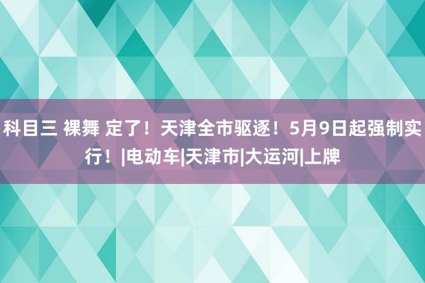 科目三 裸舞 定了！天津全市驱逐！5月9日起强制实行！|电动车|天津市|大运河|上牌