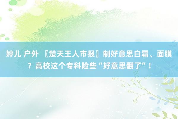 婷儿 户外 〖楚天王人市报〗制好意思白霜、面膜？高校这个专科险些“好意思翻了”！