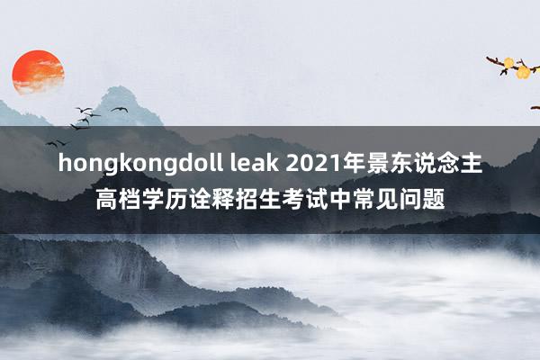 hongkongdoll leak 2021年景东说念主高档学历诠释招生考试中常见问题