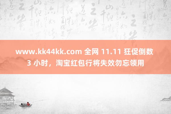 www.kk44kk.com 全网 11.11 狂促倒数 3 小时，淘宝红包行将失效勿忘领用