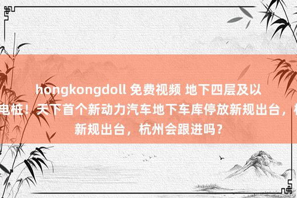 hongkongdoll 免费视频 地下四层及以下不得装配充电桩！天下首个新动力汽车地下车库停放新规出台，杭州会跟进吗？