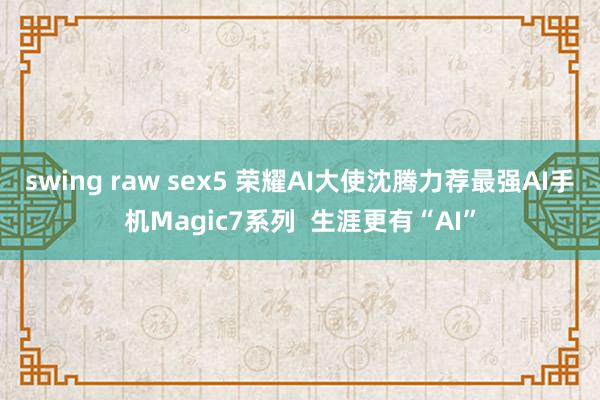 swing raw sex5 荣耀AI大使沈腾力荐最强AI手机Magic7系列  生涯更有“AI”