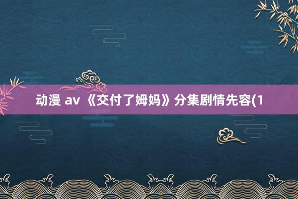 动漫 av 《交付了姆妈》分集剧情先容(1