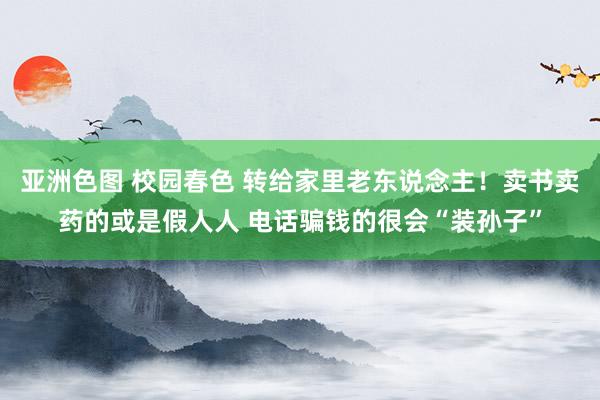 亚洲色图 校园春色 转给家里老东说念主！卖书卖药的或是假人人 电话骗钱的很会“装孙子”