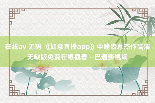 在线av 无码 《如意直播app》中翰墨幕杰作高清无缺版免費