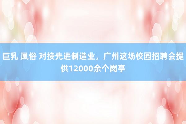 巨乳 風俗 对接先进制造业，广州这场校园招聘会提供12000余个岗亭