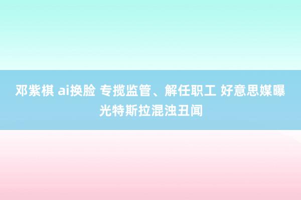 邓紫棋 ai换脸 专揽监管、解任职工 好意思媒曝光特斯拉混浊丑闻