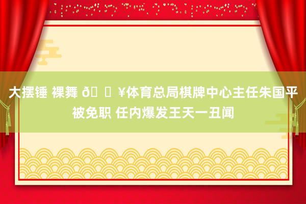 大摆锤 裸舞 💥体育总局棋牌中心主任朱国平被免职 任内爆发王天一丑闻