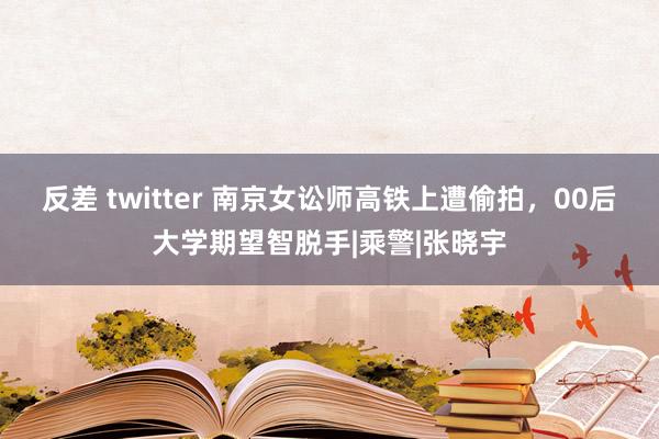 反差 twitter 南京女讼师高铁上遭偷拍，00后大学期望智脱手|乘警|张晓宇