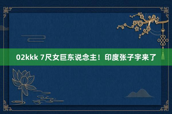 02kkk 7尺女巨东说念主！印度张子宇来了