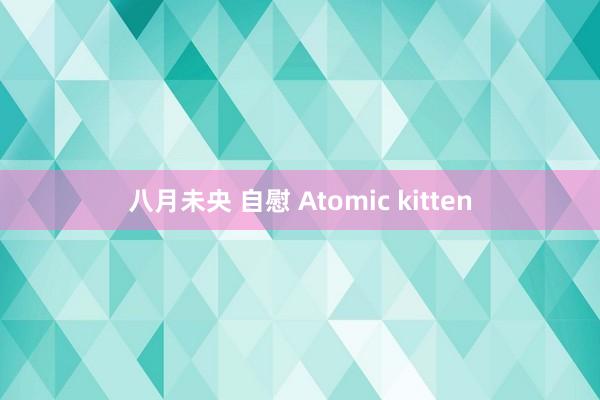 八月未央 自慰 Atomic kitten