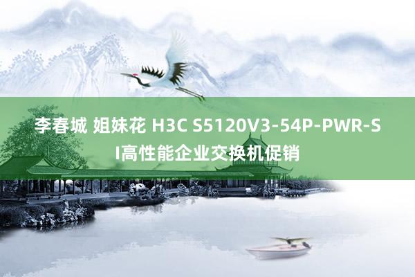 李春城 姐妹花 H3C S5120V3-54P-PWR-SI高性能企业交换机促销