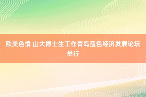 欧美色情 山大博士生工作青岛蓝色经济发展论坛举行