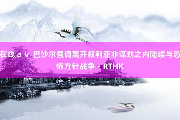 在线ａｖ 巴沙尔强调离开叙利亚非谋划之内　陆续与恐怖方针战争 - RTHK