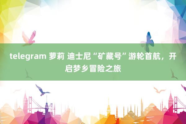 telegram 萝莉 迪士尼“矿藏号”游轮首航，开启梦乡冒险之旅