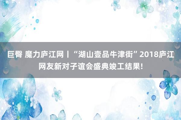 巨臀 魔力庐江网丨“湖山壹品牛津街”2018庐江网友新对子谊会盛典竣工结果!