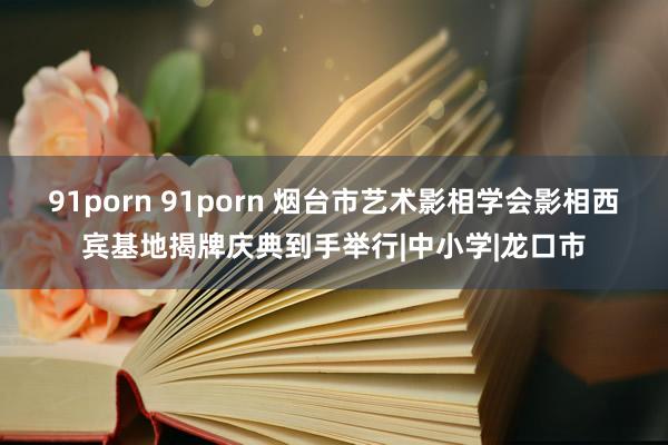 91porn 91porn 烟台市艺术影相学会影相西宾基地揭牌庆典到手举行|中小学|龙口市