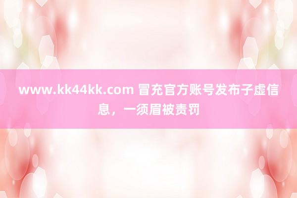 www.kk44kk.com 冒充官方账号发布子虚信息，一须眉被责罚