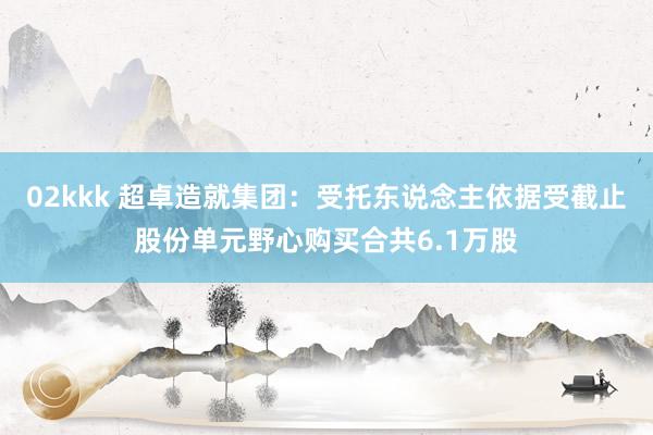 02kkk 超卓造就集团：受托东说念主依据受截止股份单元野心
